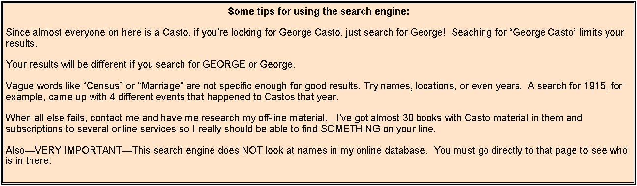 Text Box: Some tips for using the search engine:Since almost everyone on here is a Casto, if you’re looking for George Casto, just search for George!  Seaching for “George Casto” limits your results.Your results will be different if you search for GEORGE or George.Vague words like “Census” or “Marriage” are not specific enough for good results. Try names, locations, or even years.  A search for 1915, for example, came up with 4 different events that happened to Castos that year.When all else fails, contact me and have me research my off-line material.   I’ve got almost 30 books with Casto material in them and subscriptions to several online services so I really should be able to find SOMETHING on your line.Also—VERY IMPORTANT—This search engine does NOT look at names in my online database.  You must go directly to that page to see who is in there.